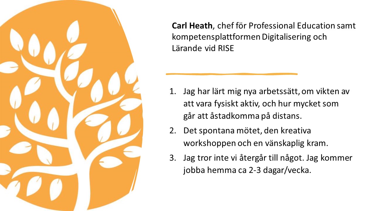 Carl Heath, chef för Professional Education samt kompetensplattformen
Digitalisering och Lärande vid RISE.

1.   
Jag har lärt mig nya
arbetssätt, om vikten av att vara fysiskt aktiv, och hur mycket som går att
åstadkomma på distans. 

2.   
Det spontana mötet, den
kreativa workshoppen och en vänskaplig kram. 

3.   
Jag tror inte vi återgår till
något. Jag kommer jobba hemma ca 2-3 dagar/vecka.