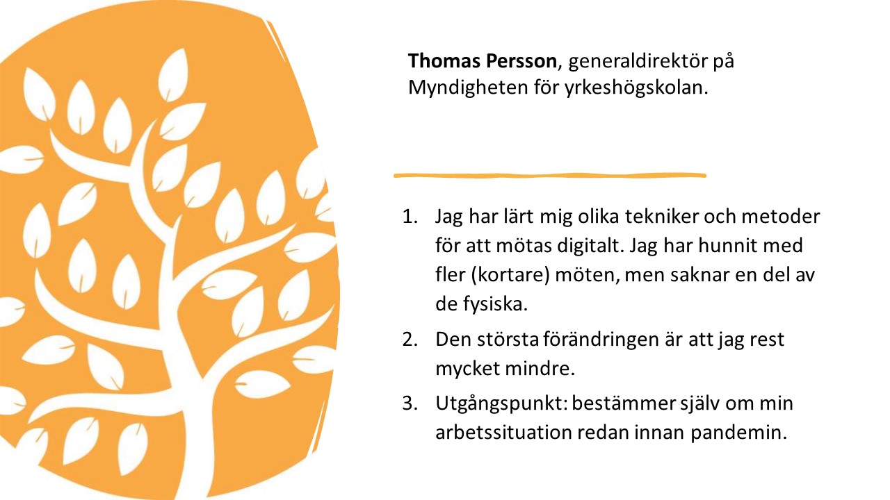 Thomas Persson, generaldirektör på Myndigheten för yrkeshögskolan. 

1.   
Jag har lärt mig olika
tekniker och metoder för att mötas digitalt. Jag har hunnit med fler (kortare)
möten, men saknar en del av de fysiska. 

2.   
Den största förändringen är
att jag rest mycket mindre.

3.   
Utgångspunkt: bestämmer själv
om min arbetssituation redan innan pandemin. 