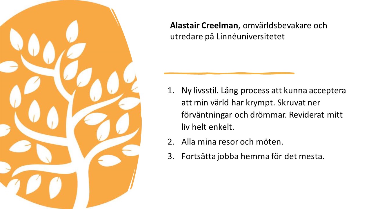 Alastair Creelman, omvärldsbevakare och utredare på Linnéuniversitetet. 

1.   
Ny livsstil. Lång process att
kunna acceptera att min värld har krympt. Skruvat ner förväntningar och
drömmar. Reviderat mitt liv helt enkelt.

2.   
Alla mina resor och möten. 

3.   
Fortsätta jobba hemma för det
mesta. 