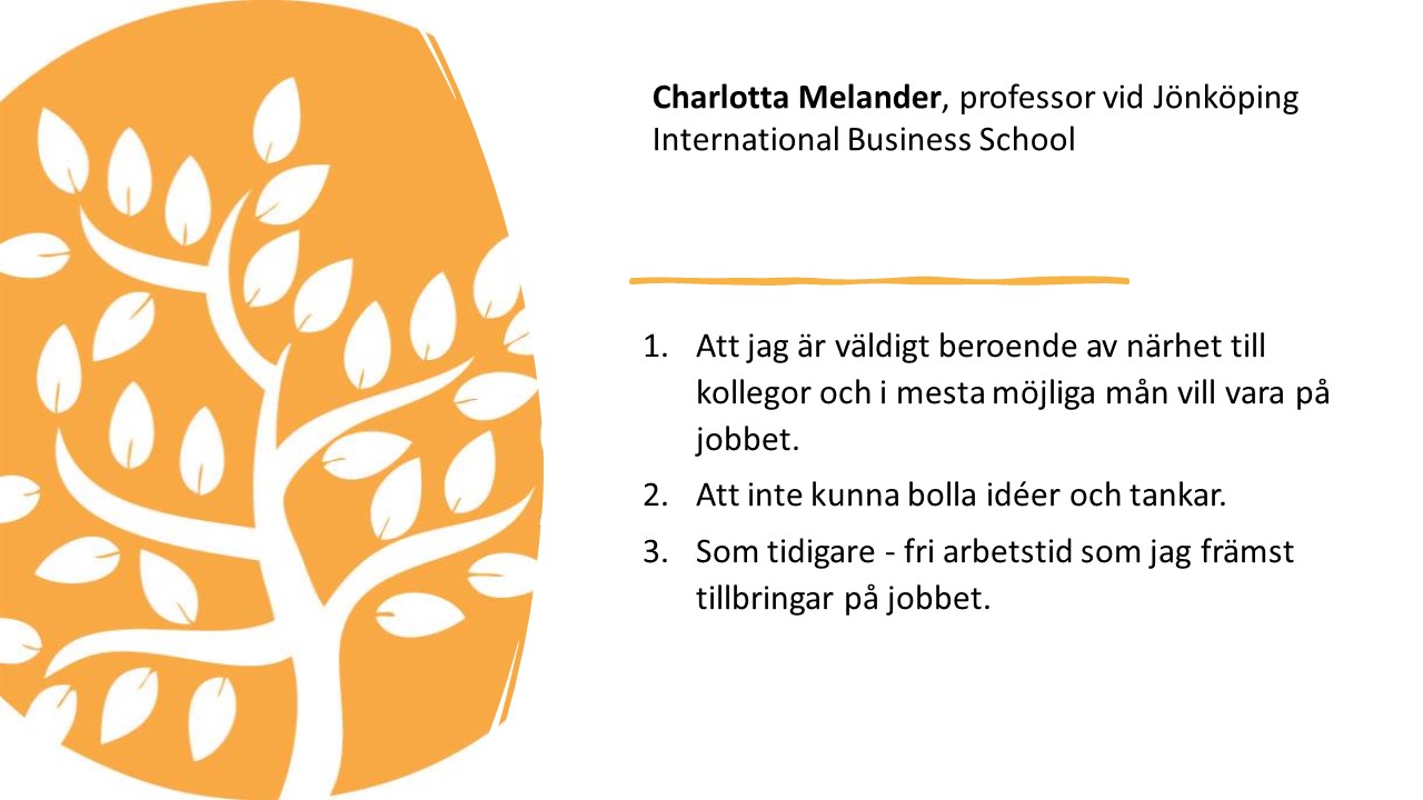 Charlotta Melander, professor vid Jönköping International
Business School. 

1.   
Att jag är väldigt beroende
av närhet till kollegor och i mesta möjliga mån vill vara på jobbet.

2.   
Att inte kunna bolla idéer
och tankar. 

3.   
Som tidigare - fri arbetstid
som jag främst tillbringar på jobbet. 