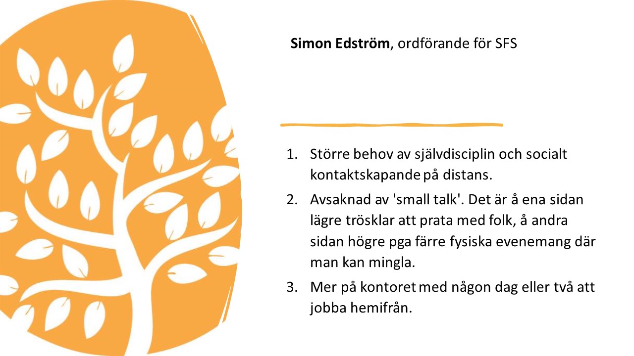 Simon Edström, ordförande för SFS.

1.   
Större behov av
självdisciplin och socialt kontaktskapande på distans. 

2.   
Avsaknad av 'small talk'. Det
är å ena sidan lägre trösklar att prata med folk, å andra sidan högre pga färre
fysiska evenemang där man kan mingla. 

3.   
Mer på kontoret med någon dag
eller två att jobba hemifrån.