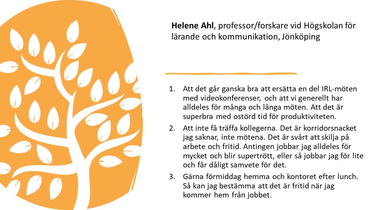 Helene Ahl, professor/forskare vid Högskolan för
lärande och kommunikation, Jönköping. 

1.   
Att det går ganska bra att ersätta en del IRL-möten med
videokonferenser, och att vi generellt har alldeles för många och långa möten. Att
det är superbra med ostörd tid för produktiviteten.

2.   
Att inte få träffa kollegerna. Det är korridorsnacket jag
saknar, inte mötena. Det är svårt att skilja på arbete och fritid. Antingen
jobbar jag alldeles för mycket och blir supertrött, eller så jobbar jag för
lite och får dåligt samvete för det.

3.   
Gärna förmiddag hemma och kontoret efter lunch. Så kan jag
bestämma att det är fritid när jag kommer hem från jobbet.